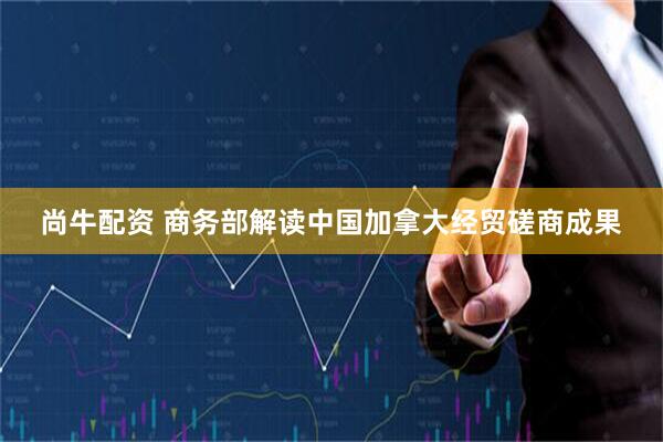 尚牛配资 商务部解读中国加拿大经贸磋商成果