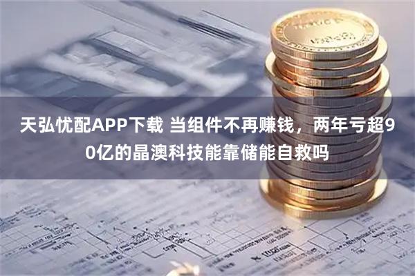 天弘忧配APP下载 当组件不再赚钱，两年亏超90亿的晶澳科技能靠储能自救吗